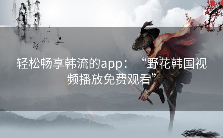 轻松畅享韩流的app:“野花韩国视频播放免费观看” 轻松畅享韩流的app:“野花韩国视频播放免费观看”