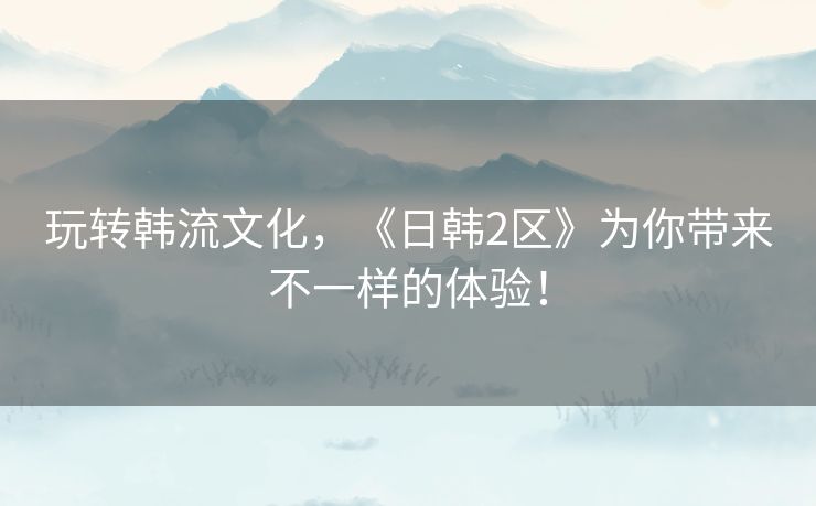玩转韩流文化,《日韩2区》为你带来不一样的体验! 玩转韩流文化,《日韩2区》为你带来不一样的体验!