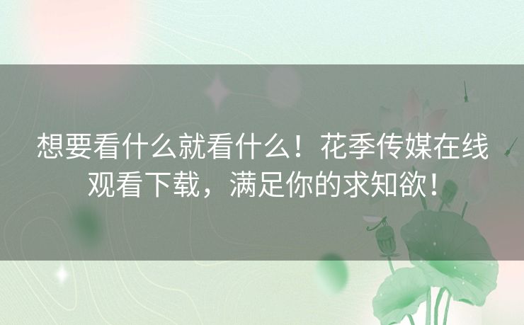 想要看什么就看什么！花季传媒在线观看下载，满足你的求知欲！