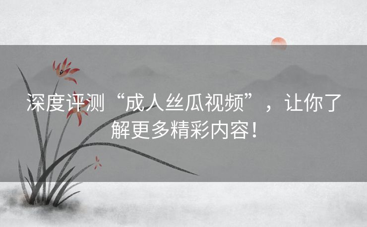 深度评测“成人丝瓜视频”，让你了解更多精彩内容！