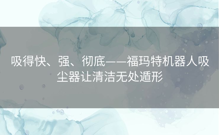 吸得快、强、彻底——福玛特机器人吸尘器让清洁无处遁形