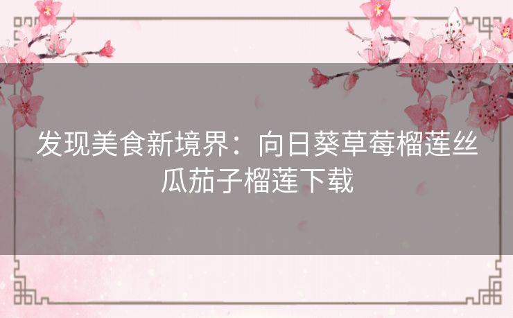 发现美食新境界:向日葵草莓榴莲丝瓜茄子榴莲下载 发现美食新境界:向日葵草莓榴莲丝瓜茄子榴莲下载