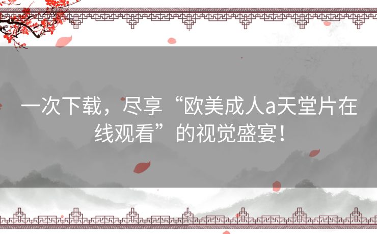 一次下载,尽享“欧美成人a天堂片在线观看”的视觉盛宴! 一次下载,尽享“欧美成人a天堂片在线观看”的视觉盛宴!