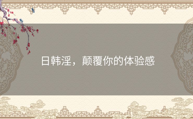 日韩淫，颠覆你的体验感