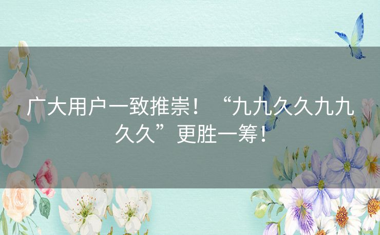 广大用户一致推崇！“九九久久九九久久”更胜一筹！