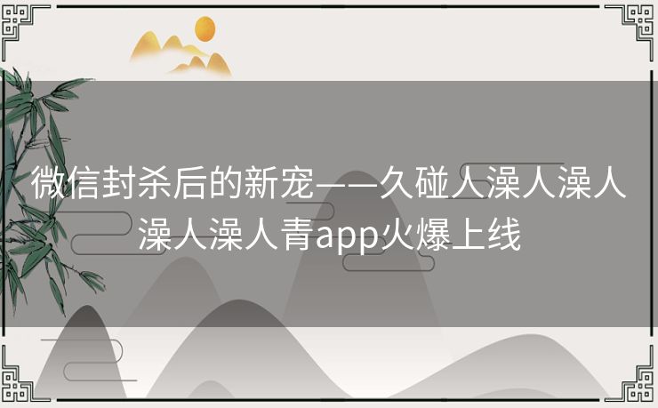 微信封杀后的新宠——久碰人澡人澡人澡人澡人青app火爆上线