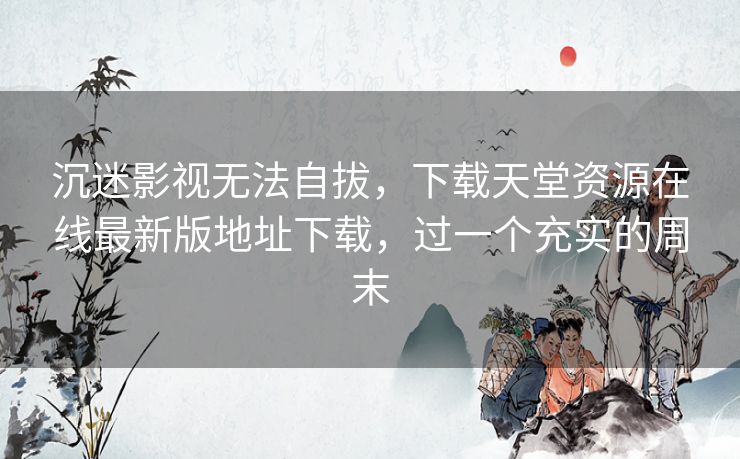 沉迷影视无法自拔，下载天堂资源在线最新版地址下载，过一个充实的周末