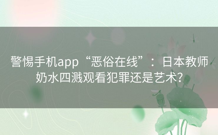 警惕手机app“恶俗在线”:日本教师奶水四溅观看犯罪还是艺术? 警惕手机app“恶俗在线”:日本教师奶水四溅观看犯罪还是艺术?
